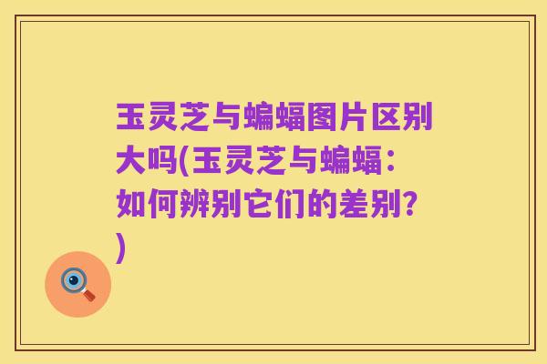 玉灵芝与蝙蝠图片区别大吗(玉灵芝与蝙蝠：如何辨别它们的差别？)