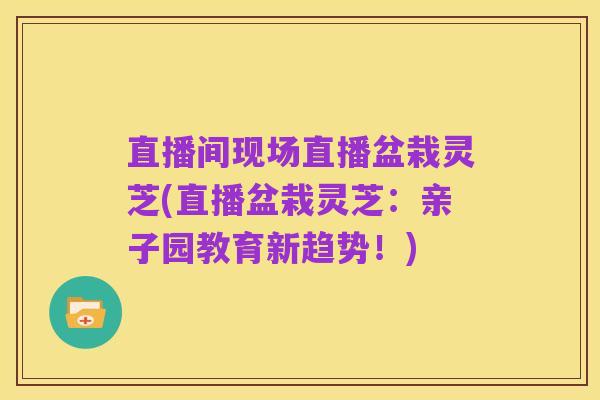 直播间现场直播盆栽灵芝(直播盆栽灵芝:亲子园教育新趋势!)