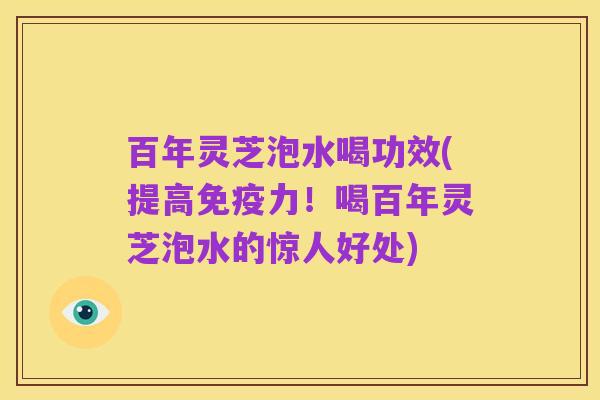 百年灵芝泡水喝功效(提高免疫力！喝百年灵芝泡水的惊人好处)