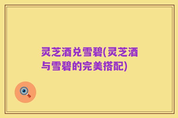 灵芝酒兑雪碧(灵芝酒与雪碧的完美搭配)