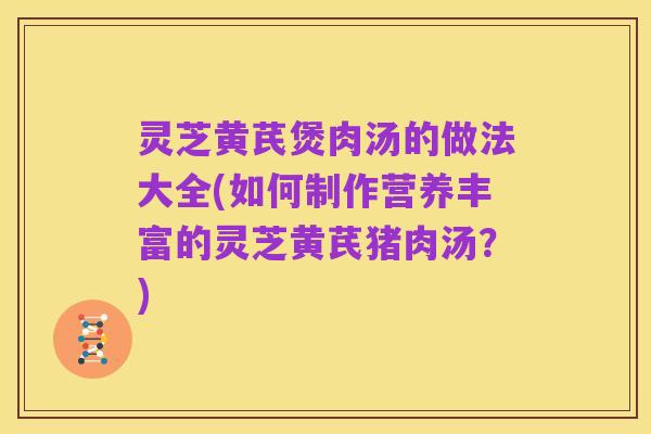 灵芝黄芪煲肉汤的做法大全(如何制作营养丰富的灵芝黄芪猪肉汤？)
