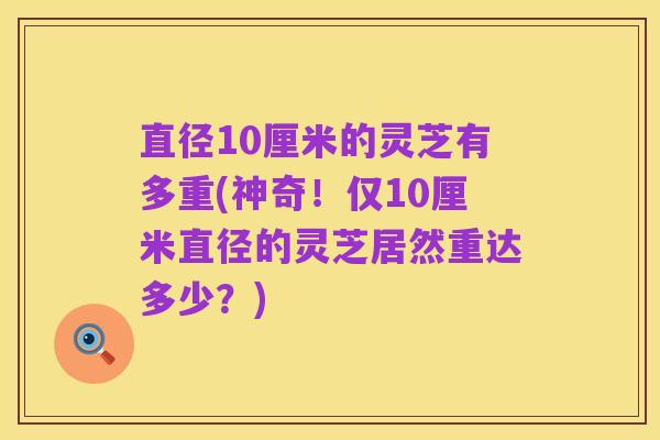 直径10厘米的灵芝有多重(神奇！仅10厘米直径的灵芝居然重达多少？)