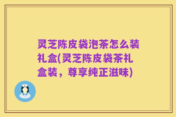 灵芝陈皮袋泡茶怎么装礼盒(灵芝陈皮袋茶礼盒装,尊享纯正滋味)