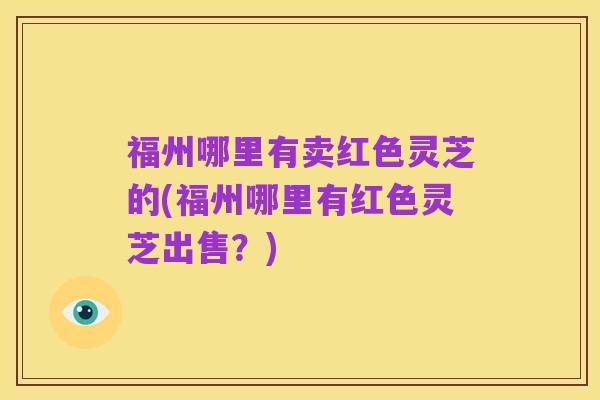 福州哪里有卖红色灵芝的(福州哪里有红色灵芝出售？)