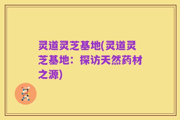 灵道灵芝基地(灵道灵芝基地:探访天然药材之源)