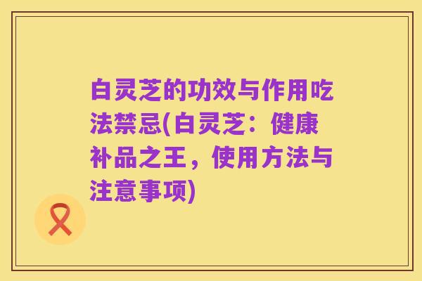 白灵芝的功效与作用吃法禁忌(白灵芝：健康补品之王，使用方法与注意事项)