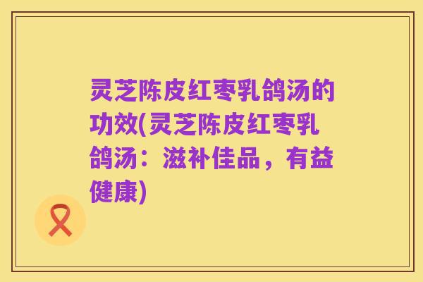 灵芝陈皮红枣乳鸽汤的功效(灵芝陈皮红枣乳鸽汤:滋补佳品,有益健康)