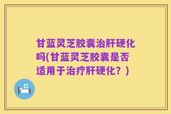甘蓝灵芝胶囊治肝硬化吗(甘蓝灵芝胶囊是否适用于治疗肝硬化?)