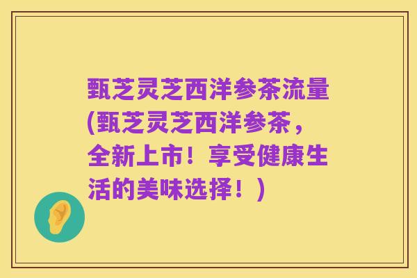 甄芝灵芝西洋参茶流量(甄芝灵芝西洋参茶,全新上市!享受健康生活的美味选择!)