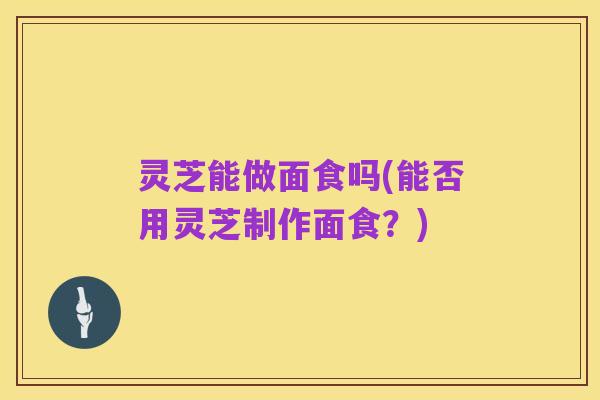 灵芝能做面食吗(能否用灵芝制作面食？)