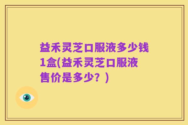益禾灵芝口服液多少钱1盒(益禾灵芝口服液售价是多少？)