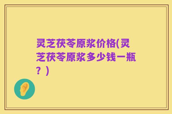 灵芝茯苓原浆价格(灵芝茯苓原浆多少钱一瓶？)