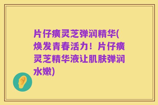 片仔癀灵芝弹润精华(焕发青春活力!片仔癀灵芝精华液让肌肤弹润水嫩)