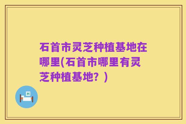 石首市灵芝种植基地在哪里(石首市哪里有灵芝种植基地？)