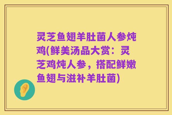 灵芝鱼翅羊肚菌人参炖鸡(鲜美汤品大赏:灵芝鸡炖人参,搭配鲜嫩鱼翅与滋补羊肚菌)