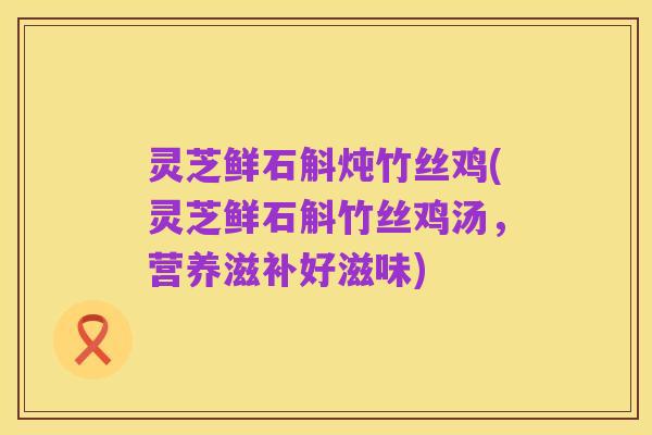 灵芝鲜石斛炖竹丝鸡(灵芝鲜石斛竹丝鸡汤,营养滋补好滋味)
