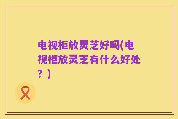 电视柜放灵芝好吗(电视柜放灵芝有什么好处？)