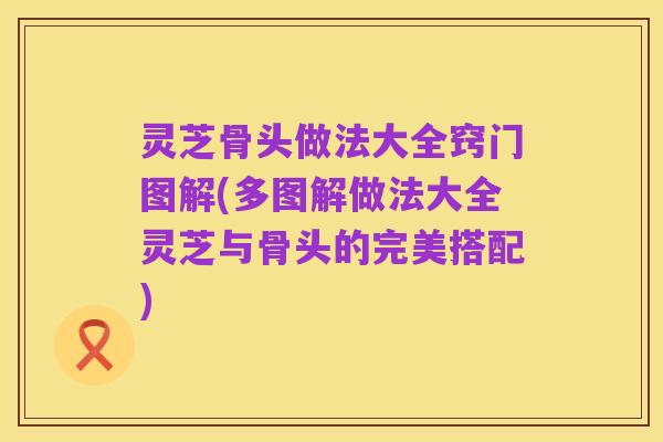 灵芝骨头做法大全窍门图解(多图解做法大全灵芝与骨头的完美搭配)