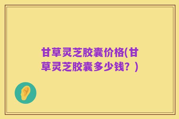 甘草灵芝胶囊价格(甘草灵芝胶囊多少钱？)