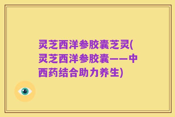 灵芝西洋参胶囊芝灵(灵芝西洋参胶囊——中西药结合助力养生)