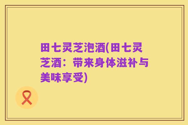 田七灵芝泡酒(田七灵芝酒:带来身体滋补与美味享受)