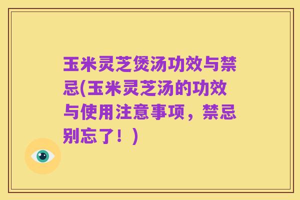 玉米灵芝煲汤功效与禁忌(玉米灵芝汤的功效与使用注意事项,禁忌别忘了!)