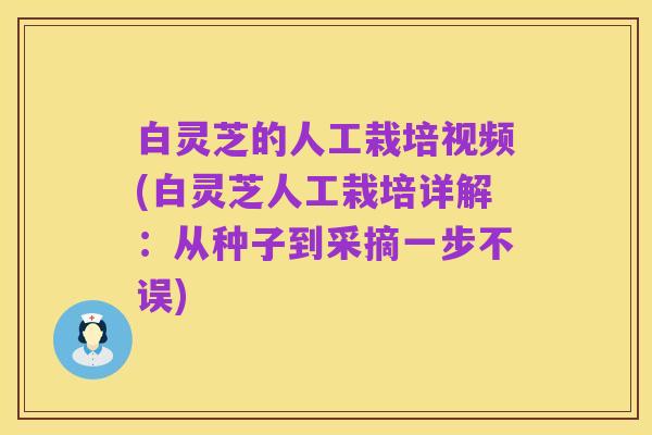 白灵芝的人工栽培视频(白灵芝人工栽培详解:从种子到采摘一步不误)