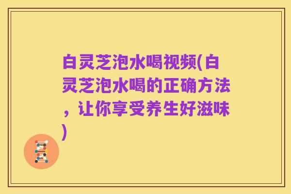 白灵芝泡水喝视频(白灵芝泡水喝的正确方法,让你享受养生好滋味)