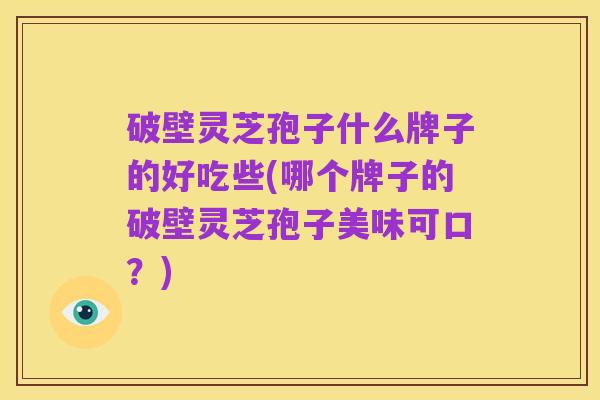 破壁灵芝孢子什么牌子的好吃些(哪个牌子的破壁灵芝孢子美味可口？)