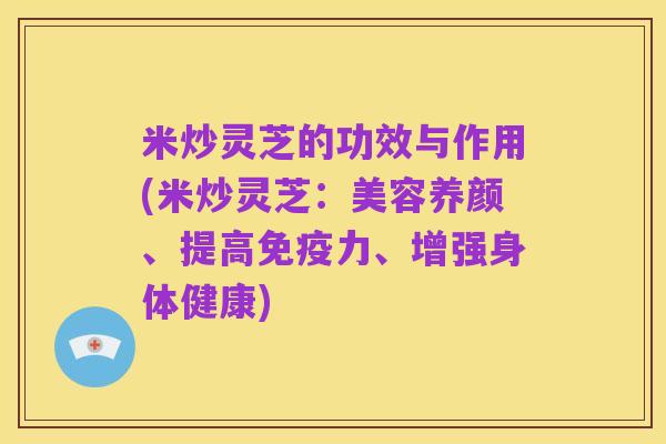 米炒灵芝的功效与作用(米炒灵芝:美容养颜、提高免疫力、增强身体健康)
