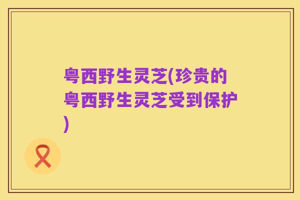 粤西野生灵芝(珍贵的粤西野生灵芝受到保护)