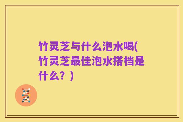 竹灵芝与什么泡水喝(竹灵芝最佳泡水搭档是什么?)