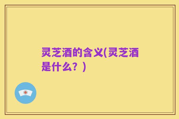 灵芝酒的含义(灵芝酒是什么?)