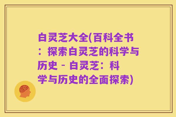 白灵芝大全(百科全书：探索白灵芝的科学与历史 - 白灵芝：科学与历史的全面探索)