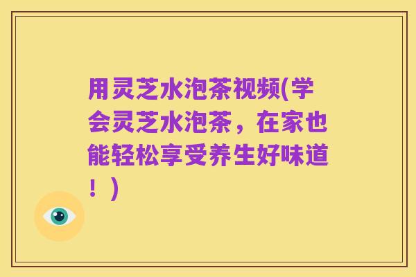 用灵芝水泡茶视频(学会灵芝水泡茶，在家也能轻松享受养生好味道！)
