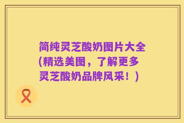 简纯灵芝酸奶图片大全(精选美图,了解更多灵芝酸奶品牌风采!)