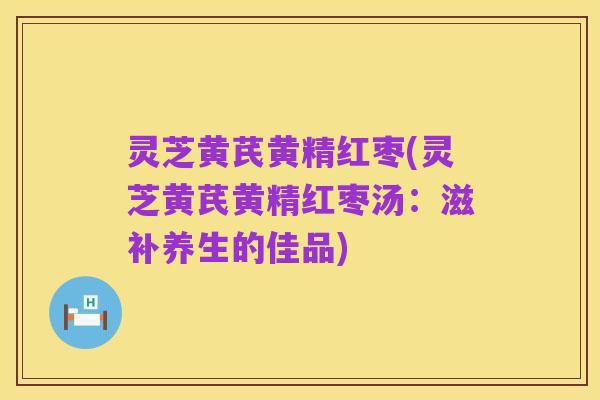 灵芝黄芪黄精红枣(灵芝黄芪黄精红枣汤:滋补养生的佳品)