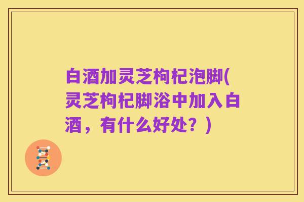 白酒加灵芝枸杞泡脚(灵芝枸杞脚浴中加入白酒,有什么好处?)