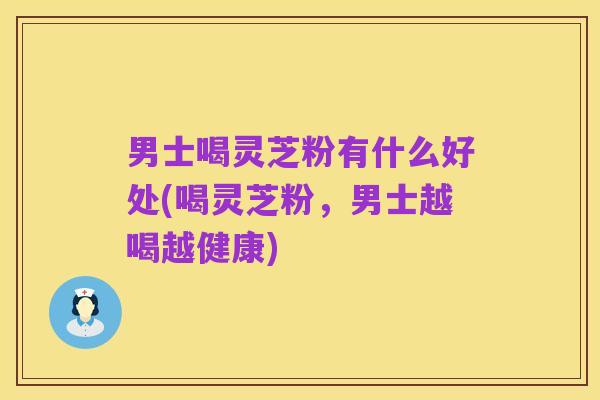 男士喝灵芝粉有什么好处(喝灵芝粉,男士越喝越健康)