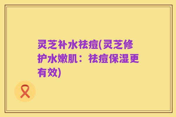 灵芝补水祛痘(灵芝修护水嫩肌:祛痘保湿更有效)