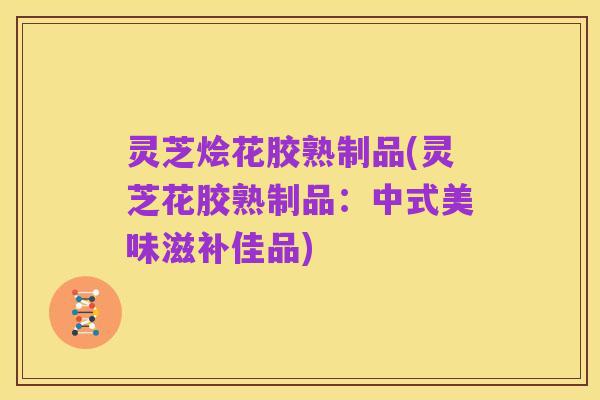 灵芝烩花胶熟制品(灵芝花胶熟制品:中式美味滋补佳品)