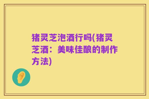 猪灵芝泡酒行吗(猪灵芝酒:美味佳酿的制作方法)