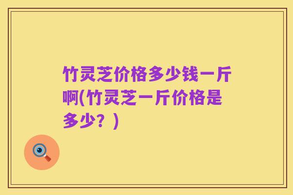 竹灵芝价格多少钱一斤啊(竹灵芝一斤价格是多少？)