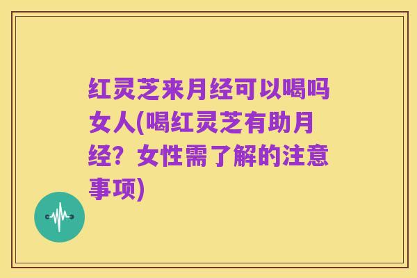 红灵芝来月经可以喝吗女人(喝红灵芝有助月经?女性需了解的注意事项)