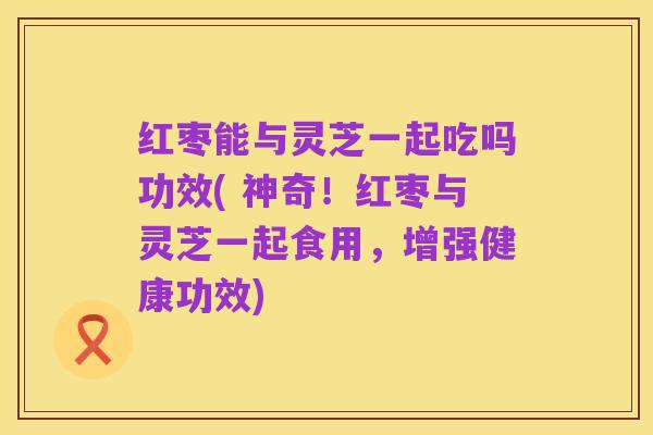 红枣能与灵芝一起吃吗功效( 神奇!红枣与灵芝一起食用,增强健康功效)