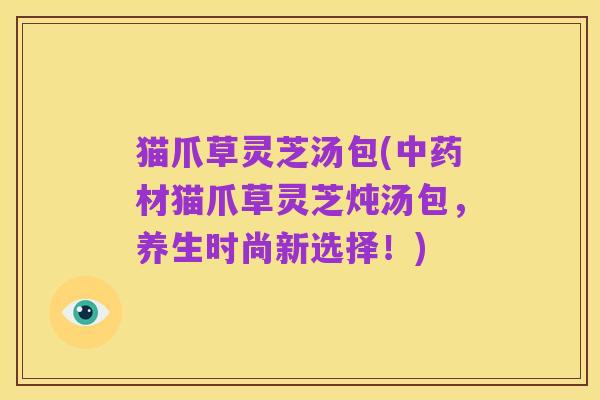 猫爪草灵芝汤包(中药材猫爪草灵芝炖汤包,养生时尚新选择!)
