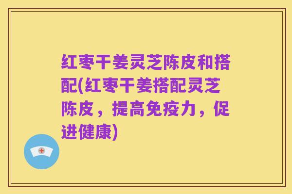 红枣干姜灵芝陈皮和搭配(红枣干姜搭配灵芝陈皮,提高免疫力,促进健康)