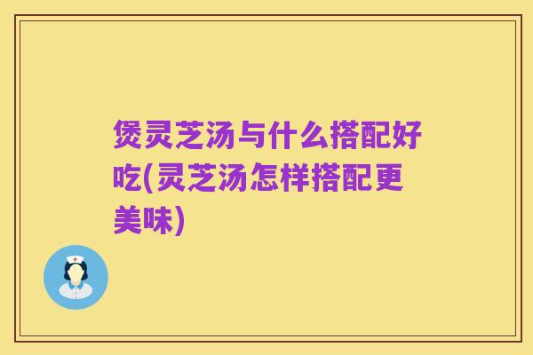 煲灵芝汤与什么搭配好吃(灵芝汤怎样搭配更美味)