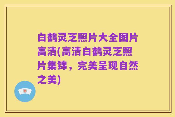 白鹤灵芝照片大全图片高清(高清白鹤灵芝照片集锦,完美呈现自然之美)