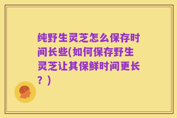 纯野生灵芝怎么保存时间长些(如何保存野生灵芝让其保鲜时间更长?)